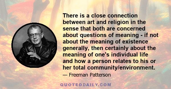 There is a close connection between art and religion in the sense that both are concerned about questions of meaning - if not about the meaning of existence generally, then certainly about the meaning of one's