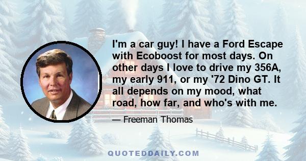 I'm a car guy! I have a Ford Escape with Ecoboost for most days. On other days I love to drive my 356A, my early 911, or my '72 Dino GT. It all depends on my mood, what road, how far, and who's with me.