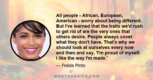 All people - African, European, American - worry about being different. But I've learned that the traits we'd rush to get rid of are the very ones that others desire. People always covet what they don't have. That's why 