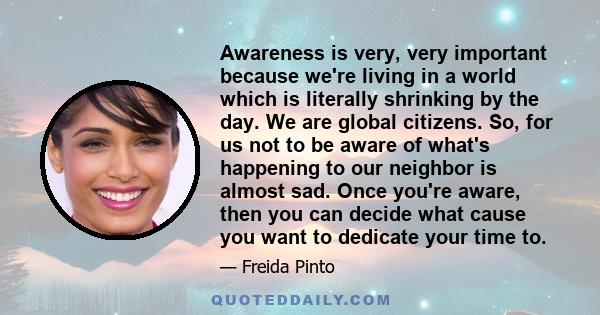 Awareness is very, very important because we're living in a world which is literally shrinking by the day. We are global citizens. So, for us not to be aware of what's happening to our neighbor is almost sad. Once