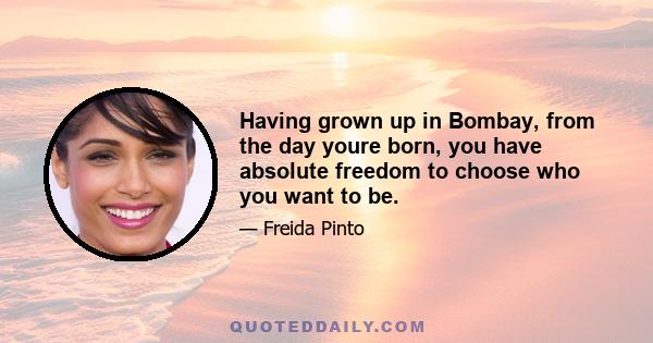 Having grown up in Bombay, from the day youre born, you have absolute freedom to choose who you want to be.