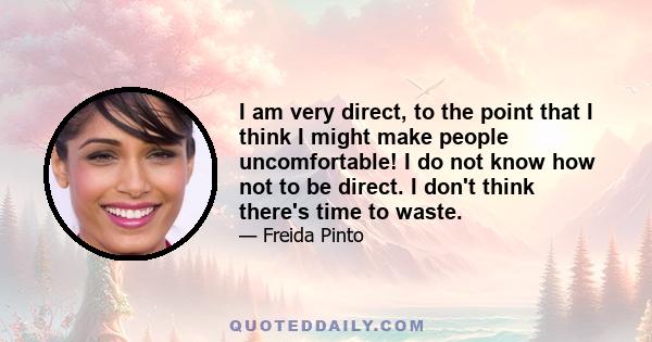 I am very direct, to the point that I think I might make people uncomfortable! I do not know how not to be direct. I don't think there's time to waste.