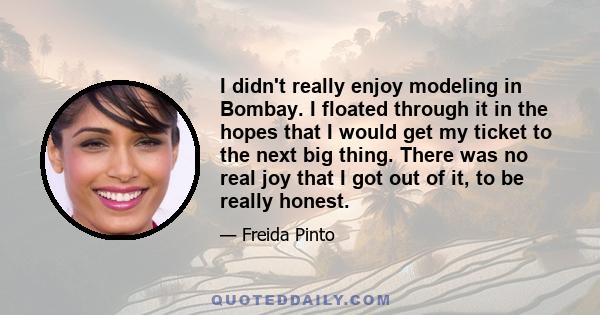 I didn't really enjoy modeling in Bombay. I floated through it in the hopes that I would get my ticket to the next big thing. There was no real joy that I got out of it, to be really honest.