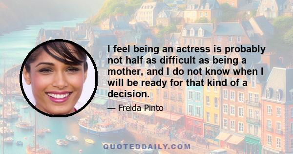 I feel being an actress is probably not half as difficult as being a mother, and I do not know when I will be ready for that kind of a decision.