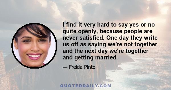 I find it very hard to say yes or no quite openly, because people are never satisfied. One day they write us off as saying we're not together and the next day we're together and getting married.