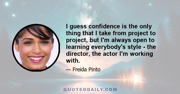 I guess confidence is the only thing that I take from project to project, but I'm always open to learning everybody's style - the director, the actor I'm working with.