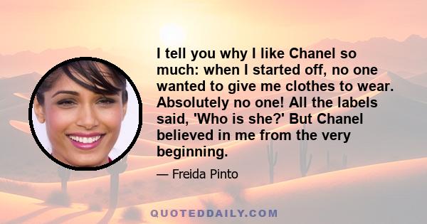 I tell you why I like Chanel so much: when I started off, no one wanted to give me clothes to wear. Absolutely no one! All the labels said, 'Who is she?' But Chanel believed in me from the very beginning.