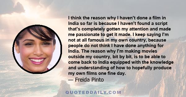 I think the reason why I haven't done a film in India so far is because I haven't found a script that's completely gotten my attention and made me passionate to get it made. I keep saying I'm not at all famous in my own 