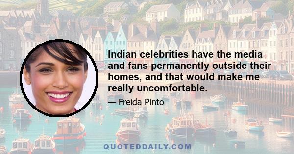 Indian celebrities have the media and fans permanently outside their homes, and that would make me really uncomfortable.