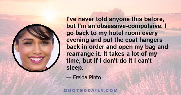 I've never told anyone this before, but I'm an obsessive-compulsive. I go back to my hotel room every evening and put the coat hangers back in order and open my bag and rearrange it. It takes a lot of my time, but if I