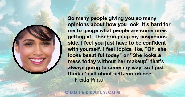 So many people giving you so many opinions about how you look. It's hard for me to gauge what people are sometimes getting at. This brings up my suspicious side. I feel you just have to be confident with yourself. I