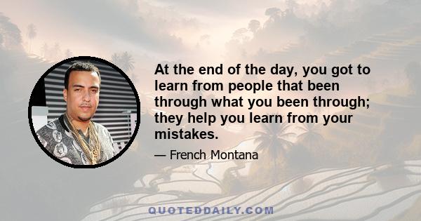 At the end of the day, you got to learn from people that been through what you been through; they help you learn from your mistakes.