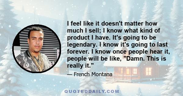 I feel like it doesn't matter how much I sell; I know what kind of product I have. It's going to be legendary. I know it's going to last forever. I know once people hear it, people will be like, Damn. This is really it.