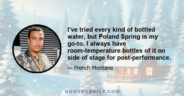 I've tried every kind of bottled water, but Poland Spring is my go-to. I always have room-temperature bottles of it on side of stage for post-performance.