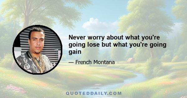 Never worry about what you're going lose but what you're going gain