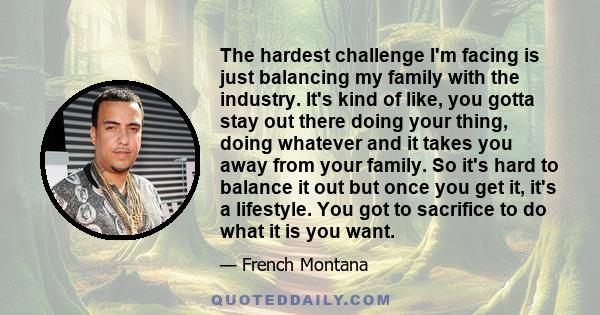 The hardest challenge I'm facing is just balancing my family with the industry. It's kind of like, you gotta stay out there doing your thing, doing whatever and it takes you away from your family. So it's hard to