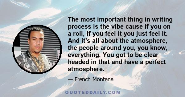 The most important thing in writing process is the vibe cause if you on a roll, if you feel it you just feel it. And it's all about the atmosphere, the people around you, you know, everything. You got to be clear headed 