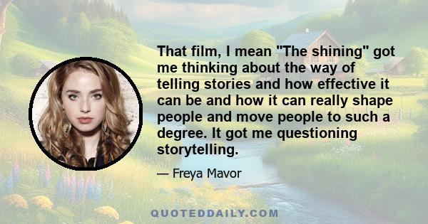 That film, I mean The shining got me thinking about the way of telling stories and how effective it can be and how it can really shape people and move people to such a degree. It got me questioning storytelling.