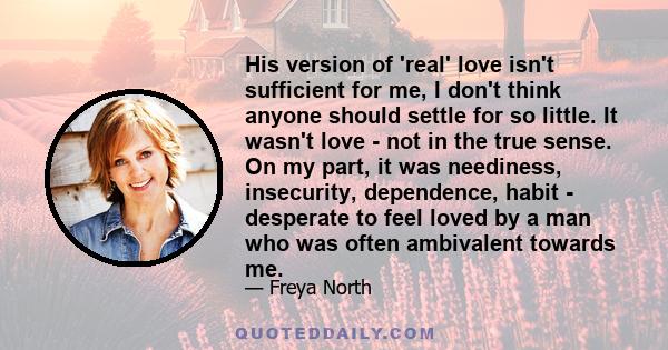 His version of 'real' love isn't sufficient for me, I don't think anyone should settle for so little. It wasn't love - not in the true sense. On my part, it was neediness, insecurity, dependence, habit - desperate to