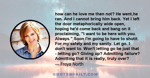 how can he love me then not? He went,he ran. And I cannot bring him back. Yet I left the door metaphorically wide open, hoping he'd come back and bang on it proclaiming, I want to be here with you. Always. Soon I'm