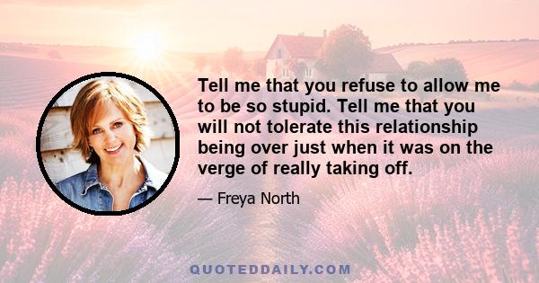 Tell me that you refuse to allow me to be so stupid. Tell me that you will not tolerate this relationship being over just when it was on the verge of really taking off.