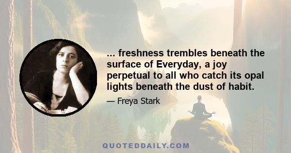 ... freshness trembles beneath the surface of Everyday, a joy perpetual to all who catch its opal lights beneath the dust of habit.