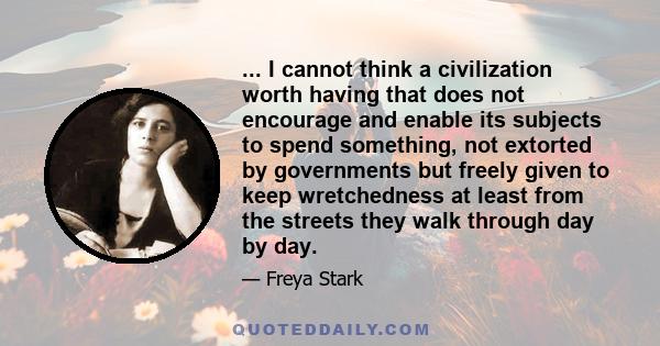 ... I cannot think a civilization worth having that does not encourage and enable its subjects to spend something, not extorted by governments but freely given to keep wretchedness at least from the streets they walk