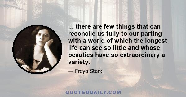 ... there are few things that can reconcile us fully to our parting with a world of which the longest life can see so little and whose beauties have so extraordinary a variety.