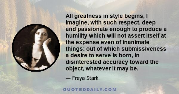 All greatness in style begins, I imagine, with such respect, deep and passionate enough to produce a humility which will not assert itself at the expense even of inanimate things: out of which submissiveness a desire to 