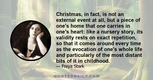 Christmas, in fact, is not an external event at all, but a piece of one's home that one carries in one's heart: like a nursery story, its validity rests on exact repetition, so that it comes around every time as the