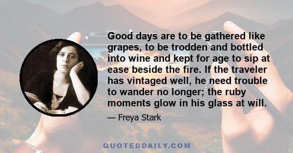 Good days are to be gathered like grapes, to be trodden and bottled into wine and kept for age to sip at ease beside the fire. If the traveler has vintaged well, he need trouble to wander no longer; the ruby moments