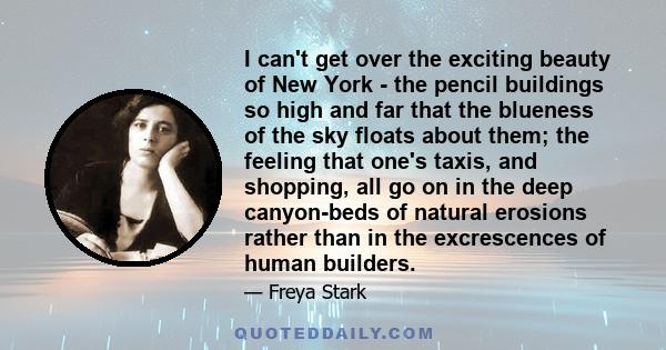 I can't get over the exciting beauty of New York - the pencil buildings so high and far that the blueness of the sky floats about them; the feeling that one's taxis, and shopping, all go on in the deep canyon-beds of