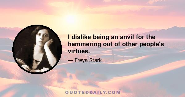 I dislike being an anvil for the hammering out of other people's virtues.