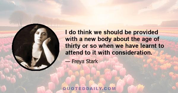 I do think we should be provided with a new body about the age of thirty or so when we have learnt to attend to it with consideration.