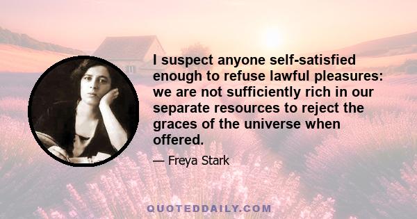 I suspect anyone self-satisfied enough to refuse lawful pleasures: we are not sufficiently rich in our separate resources to reject the graces of the universe when offered.