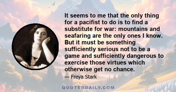 It seems to me that the only thing for a pacifist to do is to find a substitute for war: mountains and seafaring are the only ones I know. But it must be something sufficiently serious not to be a game and sufficiently