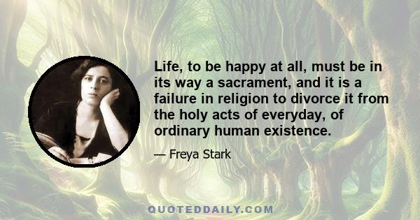 Life, to be happy at all, must be in its way a sacrament, and it is a failure in religion to divorce it from the holy acts of everyday, of ordinary human existence.