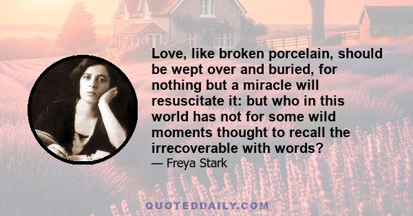 Love, like broken porcelain, should be wept over and buried, for nothing but a miracle will resuscitate it: but who in this world has not for some wild moments thought to recall the irrecoverable with words?