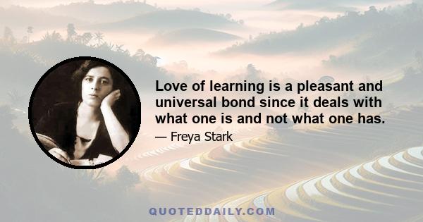 Love of learning is a pleasant and universal bond since it deals with what one is and not what one has.