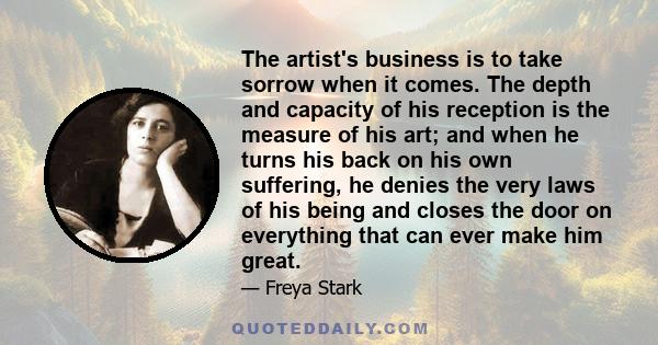 The artist's business is to take sorrow when it comes. The depth and capacity of his reception is the measure of his art; and when he turns his back on his own suffering, he denies the very laws of his being and closes