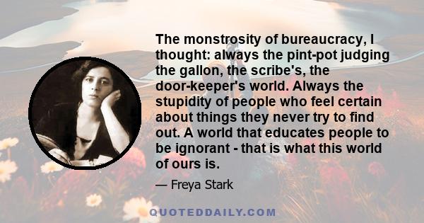 The monstrosity of bureaucracy, I thought: always the pint-pot judging the gallon, the scribe's, the door-keeper's world. Always the stupidity of people who feel certain about things they never try to find out. A world