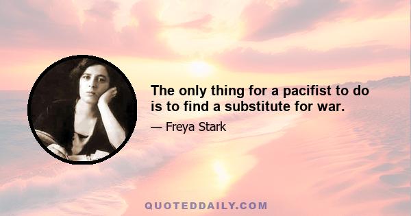 The only thing for a pacifist to do is to find a substitute for war.