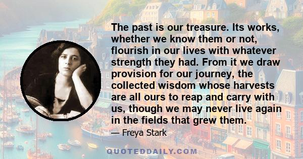 The past is our treasure. Its works, whether we know them or not, flourish in our lives with whatever strength they had. From it we draw provision for our journey, the collected wisdom whose harvests are all ours to