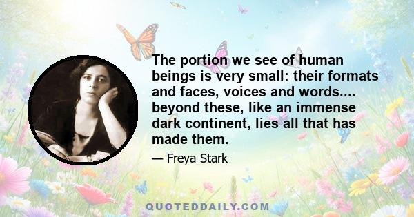 The portion we see of human beings is very small: their formats and faces, voices and words.... beyond these, like an immense dark continent, lies all that has made them.