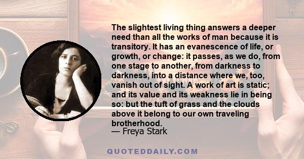 The slightest living thing answers a deeper need than all the works of man because it is transitory. It has an evanescence of life, or growth, or change: it passes, as we do, from one stage to another, from darkness to