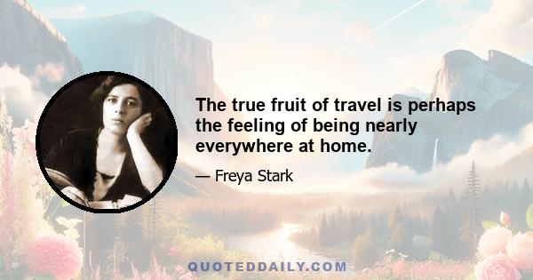 The true fruit of travel is perhaps the feeling of being nearly everywhere at home.