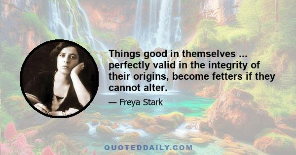 Things good in themselves ... perfectly valid in the integrity of their origins, become fetters if they cannot alter.