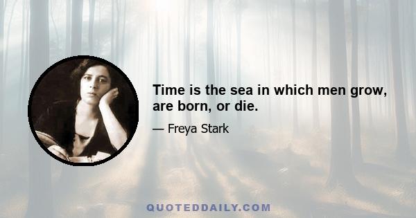 Time is the sea in which men grow, are born, or die.