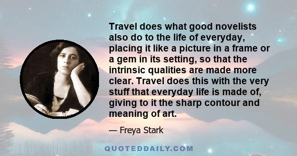 Travel does what good novelists also do to the life of everyday, placing it like a picture in a frame or a gem in its setting, so that the intrinsic qualities are made more clear. Travel does this with the very stuff