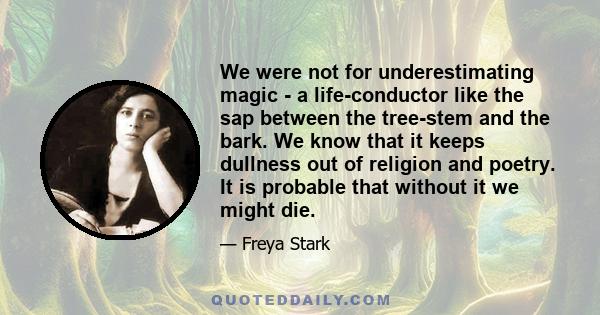 We were not for underestimating magic - a life-conductor like the sap between the tree-stem and the bark. We know that it keeps dullness out of religion and poetry. It is probable that without it we might die.